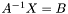 $A^{-1} X = B$