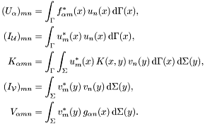 \begin{align*} (U_{\alpha})_{mn} &= \int_\Gamma f_{\alpha m}^*(x)\,u_n(x) \,\mathrm{d}\Gamma(x),\\ (I_{\mathcal U})_{mn} &= \int_\Gamma u_m^*(x)\,u_n(x) \,\mathrm{d}\Gamma(x),\\ K_{\alpha mn} &= \int_\Gamma \int_\Sigma u_m^*(x)\,K(x,y)\,v_n(y) \,\mathrm{d}\Gamma(x)\,\mathrm{d}\Sigma(y),\\ (I_{\mathcal V})_{mn} &= \int_\Sigma v_m^*(y)\,v_n(y) \,\mathrm{d}\Sigma(y),\\ V_{\alpha mn} &= \int_\Sigma v_m^*(y)\,g_{\alpha n}(x) \,\mathrm{d}\Sigma(y). \end{align*}