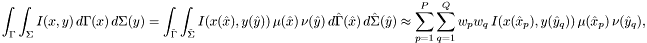 \[ \int_\Gamma \int_\Sigma I(x, y)\, d\Gamma(x)\, d\Sigma(y) = \int_{\hat\Gamma} \int_{\hat\Sigma} I(x(\hat x), y(\hat y)) \, \mu(\hat x) \, \nu(\hat y) \, d\hat\Gamma(\hat x)\, d\hat\Sigma(\hat y) \approx \sum_{p=1}^P \sum_{q=1}^Q w_p w_q \, I(x(\hat x_p), y(\hat y_q)) \, \mu(\hat x_p) \, \nu(\hat y_q), \]