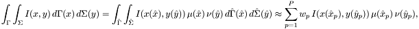 \[ \int_\Gamma \int_\Sigma I(x, y)\, d\Gamma(x)\, d\Sigma(y) = \int_{\hat\Gamma} \int_{\hat\Sigma} I(x(\hat x), y(\hat y)) \, \mu(\hat x) \, \nu(\hat y) \, d\hat\Gamma(\hat x)\, d\hat\Sigma(\hat y) \approx \sum_{p=1}^P w_p \, I(x(\hat x_p), y(\hat y_p)) \, \mu(\hat x_p) \, \nu(\hat y_p), \]